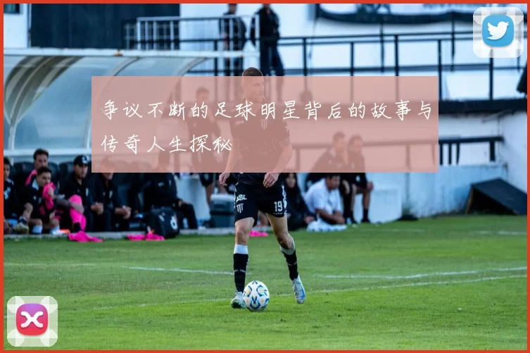 争议不断的足球明星背后的故事与传奇人生探秘