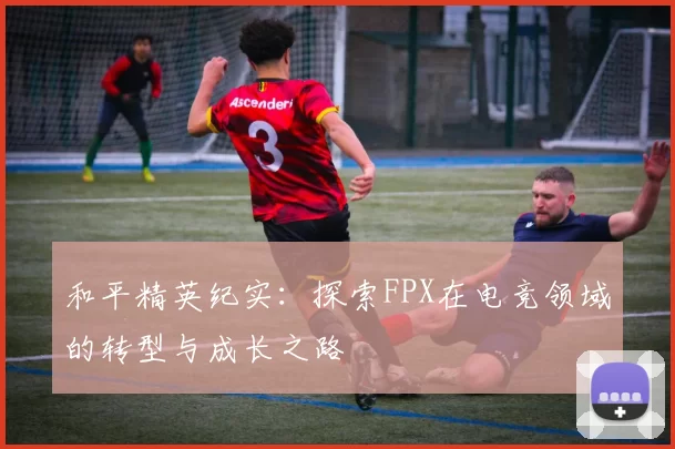 和平精英纪实：探索FPX在电竞领域的转型与成长之路