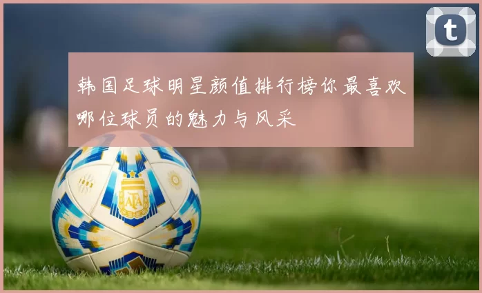 韩国足球明星颜值排行榜你最喜欢哪位球员的魅力与风采