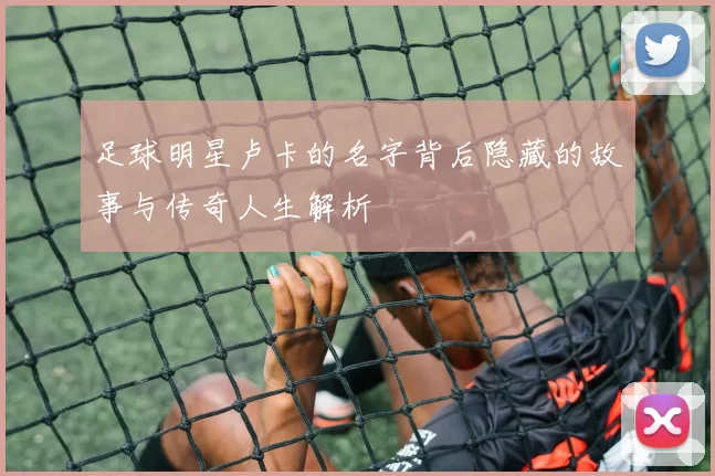 足球明星卢卡的名字背后隐藏的故事与传奇人生解析