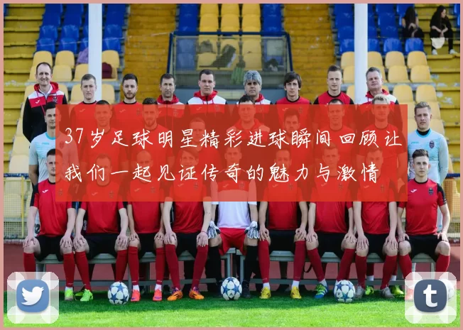 37岁足球明星精彩进球瞬间回顾让我们一起见证传奇的魅力与激情