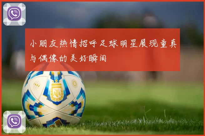 小朋友热情招呼足球明星展现童真与偶像的美好瞬间