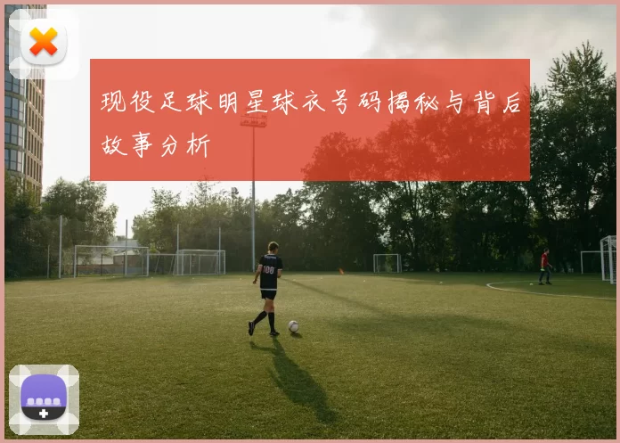 现役足球明星球衣号码揭秘与背后故事分析