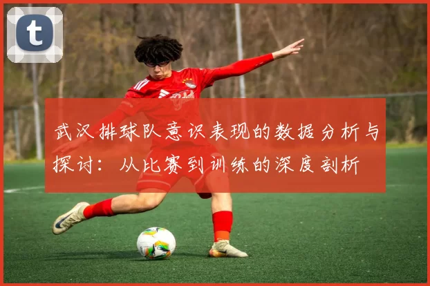 武汉排球队意识表现的数据分析与探讨：从比赛到训练的深度剖析