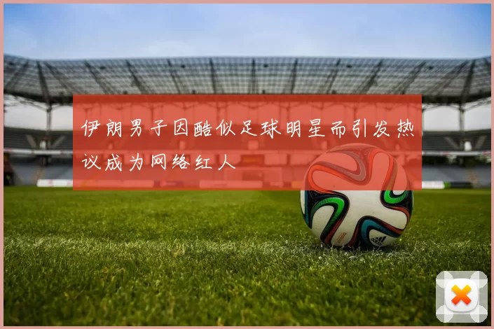 伊朗男子因酷似足球明星而引发热议成为网络红人