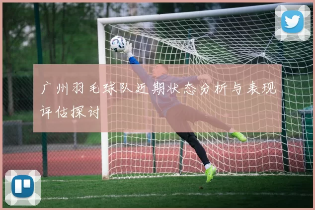 广州羽毛球队近期状态分析与表现评估探讨