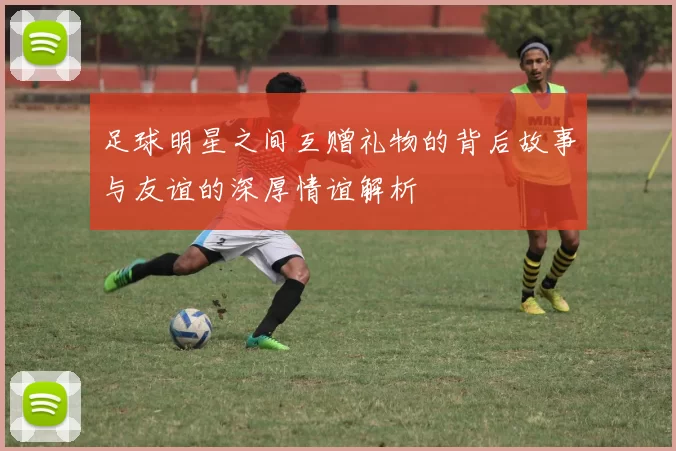 足球明星之间互赠礼物的背后故事与友谊的深厚情谊解析