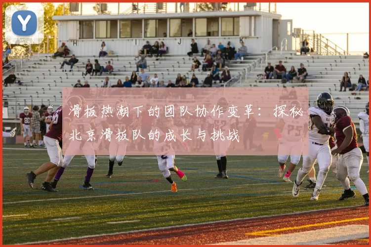 滑板热潮下的团队协作变革：探秘北京滑板队的成长与挑战