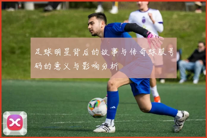足球明星背后的故事与传奇球服号码的意义与影响分析