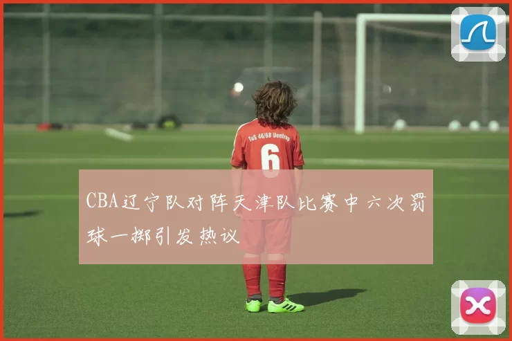 CBA辽宁队对阵天津队比赛中六次罚球一掷引发热议