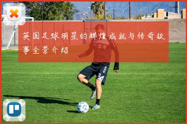 英国足球明星的辉煌成就与传奇故事全景介绍