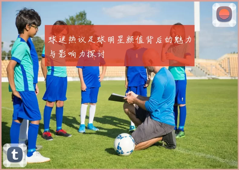 球迷热议足球明星颜值背后的魅力与影响力探讨