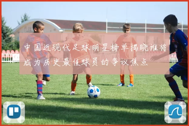 中国近现代足球明星榜单揭晓谁将成为历史最佳球员的争议焦点
