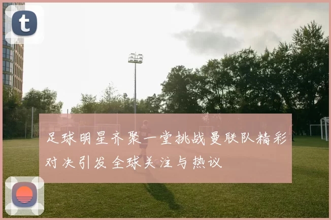 足球明星齐聚一堂挑战曼联队精彩对决引发全球关注与热议