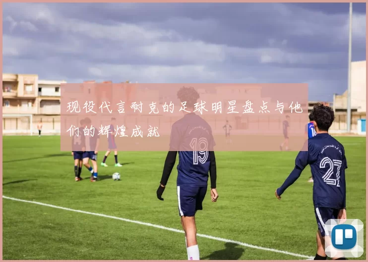 现役代言耐克的足球明星盘点与他们的辉煌成就