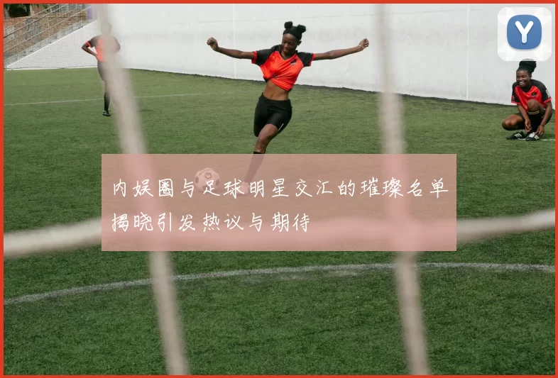 内娱圈与足球明星交汇的璀璨名单揭晓引发热议与期待