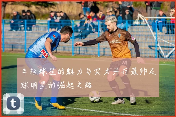 年轻球星的魅力与实力并存最帅足球明星的崛起之路