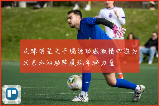 足球明星之子现场助威激情四溢为父亲加油助阵展现年轻力量