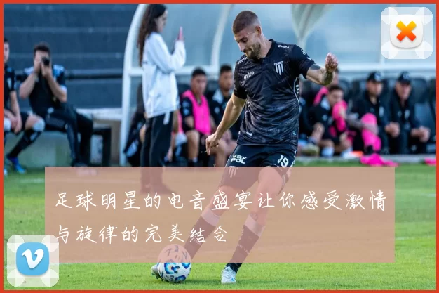 足球明星的电音盛宴让你感受激情与旋律的完美结合