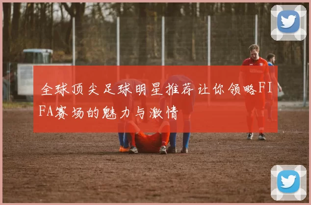 全球顶尖足球明星推荐让你领略FIFA赛场的魅力与激情