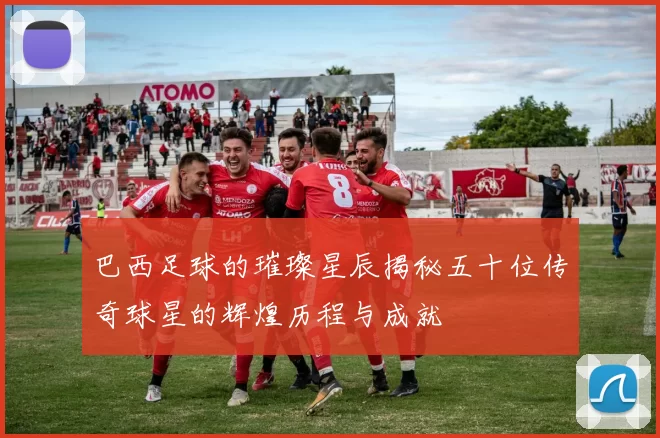 巴西足球的璀璨星辰揭秘五十位传奇球星的辉煌历程与成就