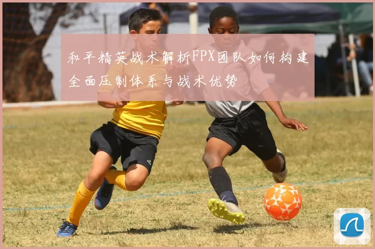 和平精英战术解析FPX团队如何构建全面压制体系与战术优势