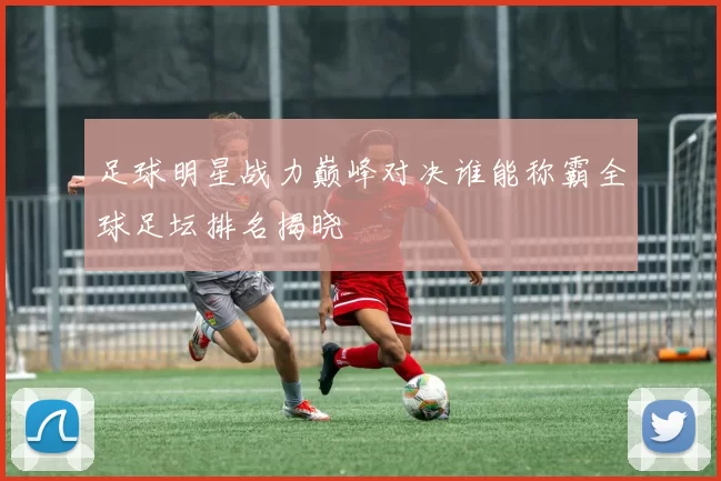 足球明星战力巅峰对决谁能称霸全球足坛排名揭晓