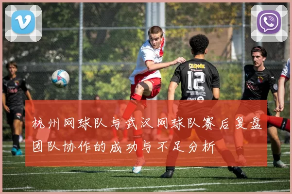 杭州网球队与武汉网球队赛后复盘团队协作的成功与不足分析