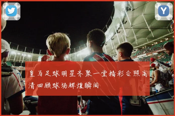 皇马足球明星齐聚一堂精彩合照高清回顾球场辉煌瞬间