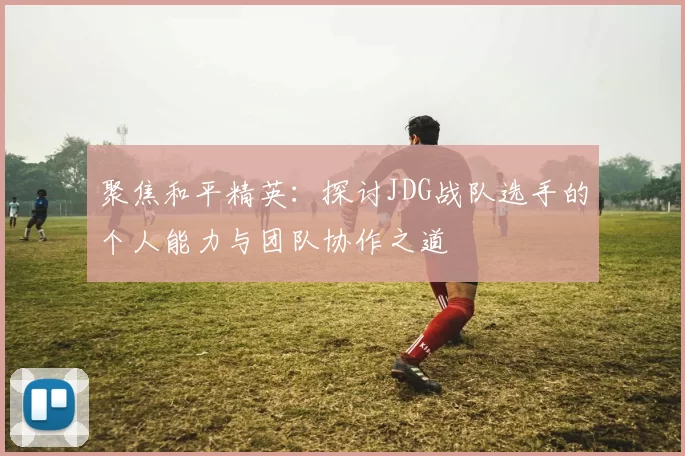 聚焦和平精英：探讨JDG战队选手的个人能力与团队协作之道